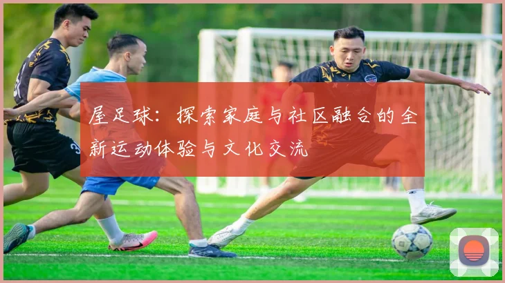 屋足球：探索家庭与社区融合的全新运动体验与文化交流