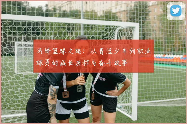 冯锋篮球之路：从青涩少年到职业球员的成长历程与奋斗故事