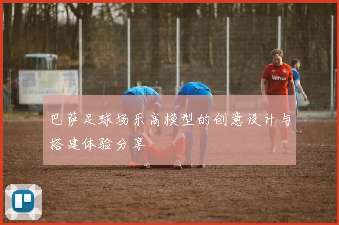 巴萨足球场乐高模型的创意设计与搭建体验分享