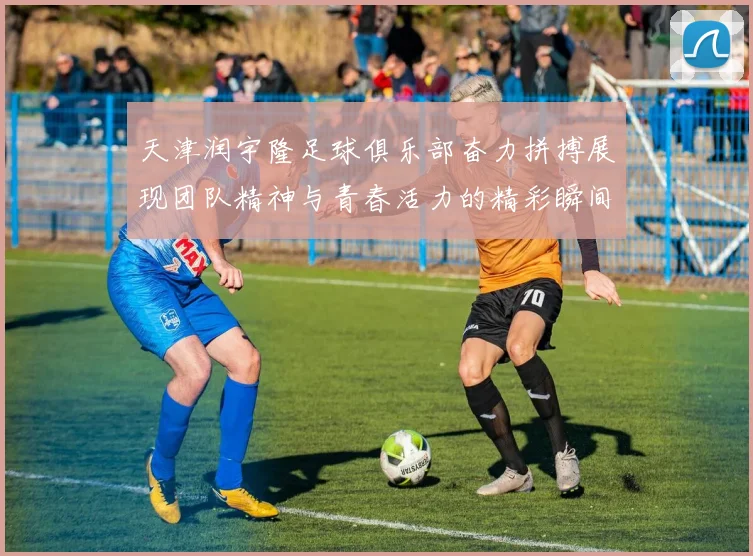 天津润宇隆足球俱乐部奋力拼搏展现团队精神与青春活力的精彩瞬间