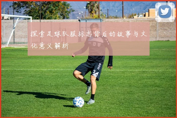 探索足球队服标志背后的故事与文化意义解析