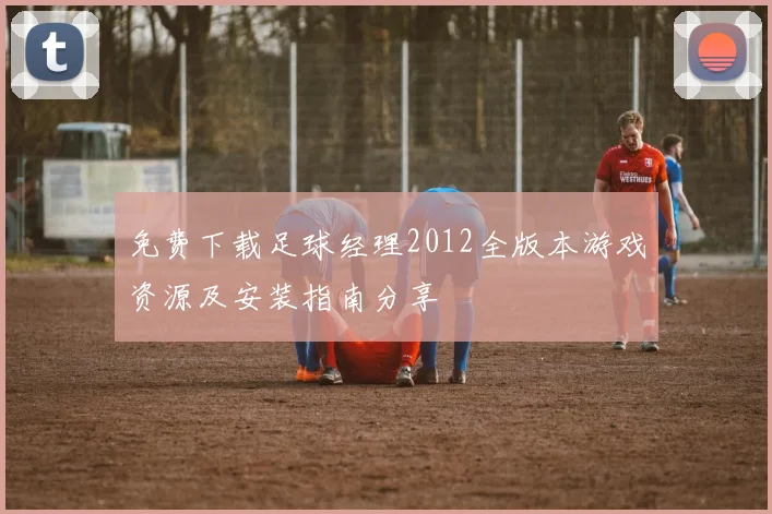 免费下载足球经理2012全版本游戏资源及安装指南分享